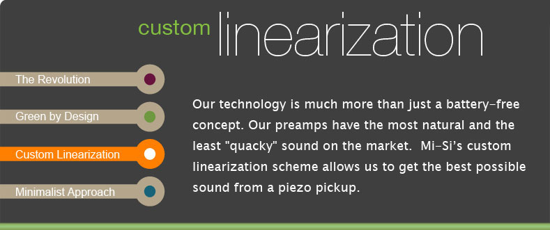 Our technology is much more than just a battery-free concept. Our preamps have the most natural and the least quacky sound on the market.  Mi-Sis custom linearization scheme allows us to get the best possible sound from a piezo pickup.