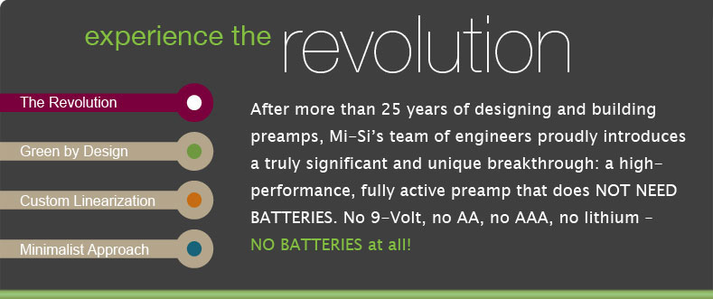After more than 25 years of designing and building preamps, Mi-Sis team of engineers proudly introduces a truly significant and unique breakthrough: a high-performance, fully active preamp that does NOT NEED BATTERIES. No 9-Volt, no AA, no AAA, no lithium  NO BATTERIES at all! 